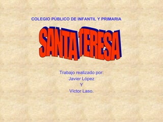 COLEGIO PÚBLICO DE INFANTIL Y PRIMARIA Trabajo realizado por: Javier López Y Víctor Laso. SANTA TERESA 