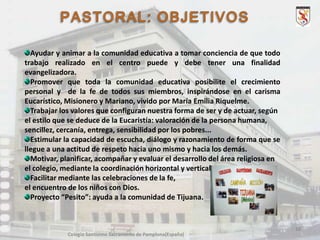 Ayudar y animar a la comunidad educativa a tomar conciencia de que todo
trabajo realizado en el centro puede y debe tener una finalidad
evangelizadora.
Promover que toda la comunidad educativa posibilite el crecimiento
personal y de la fe de todos sus miembros, inspirándose en el carisma
Eucarístico, Misionero y Mariano, vivido por María Emilia Riquelme.
Trabajar los valores que configuran nuestra forma de ser y de actuar, según
el estilo que se deduce de la Eucaristía: valoración de la persona humana,
sencillez, cercanía, entrega, sensibilidad por los pobres...
Estimular la capacidad de escucha, diálogo y razonamiento de forma que se
llegue a una actitud de respeto hacia uno mismo y hacia los demás.
Motivar, planificar, acompañar y evaluar el desarrollo del área religiosa en
el colegio, mediante la coordinación horizontal y vertical.
Facilitar mediante las celebraciones de la fe,
el encuentro de los niños con Dios.
Proyecto “Pesito”: ayuda a la comunidad de Tijuana.

10
Colegio Santísimo Sacramento de Pamplona(España)

 