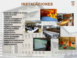 •
•
•
•
•
•
•
•
•
•
•
•
•
•
•
•
•

AULAS DE CURSOS Y DE APOYO
SALÓN DE ACTOS
GIMNASIO
SALA DE CONFERENCIAS
SALAS DE PROFESORES
AULA DE INFORMÁTICA
SALA VIDEO
EQUIPOS PROYECCIÓN
PIZARRAS DIGITALES
AULA MÚSICA
AULA PLÁSTICA
AULA PSICOMOTRICIDAD
TALLER TECNOLOGÍA
LABORATORIO
SERVICIO DE ORIENTACIÓN
GABINETE DE LOGOPEDIA
PARQUE INFANTIL

11
Colegio Santísimo Sacramento de Pamplona(España)

 