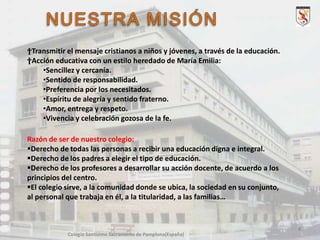 †Transmitir el mensaje cristianos a niños y jóvenes, a través de la educación.
†Acción educativa con un estilo heredado de María Emilia:
•Sencillez y cercanía.
•Sentido de responsabilidad.
•Preferencia por los necesitados.
•Espíritu de alegría y sentido fraterno.
•Amor, entrega y respeto.
•Vivencia y celebración gozosa de la fe.
Razón de ser de nuestro colegio:
Derecho de todas las personas a recibir una educación digna e integral.
Derecho de los padres a elegir el tipo de educación.
Derecho de los profesores a desarrollar su acción docente, de acuerdo a los
principios del centro.
El colegio sirve, a la comunidad donde se ubica, la sociedad en su conjunto,
al personal que trabaja en él, a la titularidad, a las familias…

4
Colegio Santísimo Sacramento de Pamplona(España)

 