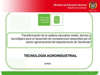 Ministerio de Educación Nacional                                     República de Colombia Transformación de la cadena educativa media, técnica y tecnológica para el desarrollo de competencias requeridas por el sector agroindustrial del departamento de Santander  TECNOLOGÍA AGROINDUSTRIAL 2009 