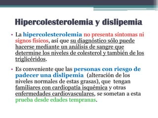 Hipercolesterolemia y dislipemia
• La hipercolesterolemia no presenta síntomas ni
signos físicos, así que su diagnóstico sólo puede
hacerse mediante un análisis de sangre que
determine los niveles de colesterol y también de los
triglicéridos.
• Es conveniente que las personas con riesgo de
padecer una dislipemia (alteración de los
niveles normales de estas grasas), que tengan
familiares con cardiopatía isquémica y otras
enfermedades cardiovasculares, se sometan a esta
prueba desde edades tempranas.
 