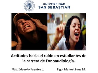 Actitudes hacia el ruido en estudiantes de
      la carrera de Fonoaudiología.
Flgo. Eduardo Fuentes L.   Flgo. Manuel Luna M.
 