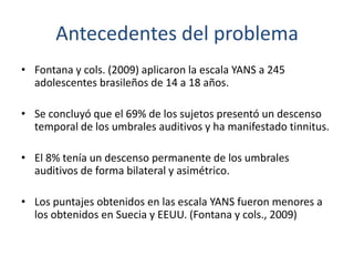 Antecedentes del problema
• Fontana y cols. (2009) aplicaron la escala YANS a 245
  adolescentes brasileños de 14 a 18 año...