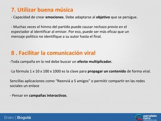 7. Utilizar buena música
- Capacidad de crear emociones. Debe adaptarse al objetivo que se persigue.
- Muchas veces el himno del partido puede causar rechazo previo en el
espectador al identificar al emisor. Por eso, puede ser más eficaz que un
mensaje político no identifique a su autor hasta el final.

8 . Facilitar la comunicación viral
-Toda campaña en la red debe buscar un efecto multiplicador.
-La fórmula 1 x 10 x 100 x 1000 es la clave para propagar un contenido de forma viral.
Sencillas aplicaciones como “Reenviá a 5 amigos” o permitir compartir en las redes
sociales un enlace
- Pensar en campañas interactivas.

70

70

 