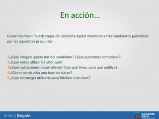 En acción…
Desarrollemos una estrategia de campaña digital orientada a tres candidatos guiándose
por las siguientes preguntas:

1)¿Qué imagen quiere dar del candidato? ¿Qué queremos comunicar?
2)¿Qué redes utilizaría? ¿Por qué?
3)¿Qué aplicaciones desarrollaría? (Con qué fines, para qué público)
4)¿Cómo construiría una base de datos?
5)¿Qué estrategia utilizaría para fidelizar a los fans?

 