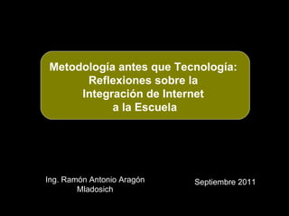 Ing. Ramón Antonio Aragón Mladosich Septiembre 2011 Metodología antes que Tecnología:  Reflexiones sobre la  Integración de Internet  a la Escuela 