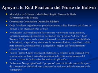 Apoyo a la Red Piscícola del Norte de Bolívar Municipios de Mahates y Maríalabaja. Región Montes de María (Departamento de Bolívar) Contraparte: Corporación Desarrollo Solidario Obj.: Fortalecer organizativa y productivamente la Red Piscícola del Norte de Bolívar y sus organizaciones de base. Actividades: Adecuación de infraestructura y mejora de equipamientos, formación en temas productivos (formación muy práctica “ad hoc” -Lin+ Técnico CDS-, visita en la zona), refuerzo de las asociaciones (contabilidad e informática), adquisición y donación de insumos (alevines, utensilios), crédito para alimento, autorizaciones y concesiones, mejora del funcionamiento general de la Red. Puntos fuertes: Grupo objetivo (beneficiarios), refuerzo de la sociedad civil (asociaciones de base), actividad generadora de renta, conocimiento del terreno, veteranía (referencia), honradez e implicación. Problemas: No apropiación del “proyecto” (sostenibilidad), exceso de apoyo de cooperación, dificultad para concretar las acciones, falta de personal de la contraparte. 