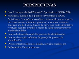 PERSPECTIVAS Fase 2 “Apoyo a la Red Piscícola”: Aprobado en ONGs 2010. “ Jóvenes al cuidado de lo público”: Presentado a la CM. Actividades: Campaña de voto libre e informado, curso virtual y foro para jóvenes militantes, promover y asesorar veedurías, construir una Red activa (banco de proyectos, nudo informativo y virtual), agendas juveniles y mesas de trabajo para promover incidencia política. Centro de desarrollo rural: En proceso de identificación. Centros de acogida infantiles (hogares): En proceso de identificación. Otros contactos: Misiones, alcaldía, servicios sociales, etc. Problemática: Falta de recursos. 