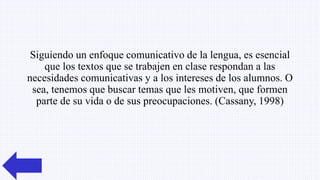 Siguiendo un enfoque comunicativo de la lengua, es esencial
que los textos que se trabajen en clase respondan a las
necesidades comunicativas y a los intereses de los alumnos. O
sea, tenemos que buscar temas que les motiven, que formen
parte de su vida o de sus preocupaciones. (Cassany, 1998)
 