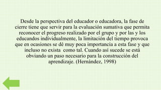 Desde la perspectiva del educador o educadora, la fase de
cierre tiene que servir para la evaluación sumativa que permita
reconocer el progreso realizado por el grupo y por las y los
educandos individualmente, la limitación del tiempo provoca
que en ocasiones se dé muy poca importancia a esta fase y que
incluso no exista como tal. Cuando así sucede se está
obviando un paso necesario para la construcción del
aprendizaje. (Hernández, 1998)
 
