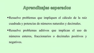 Resuelve problemas que impliquen el cálculo de la raíz
cuadrada y potencias de números naturales y decimales.
Resuelve problemas aditivos que implican el uso de
números enteros, fraccionarios o decimales positivos y
negativos.
 