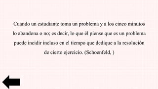 Cuando un estudiante toma un problema y a los cinco minutos
lo abandona o no; es decir, lo que él piense que es un problema
puede incidir incluso en el tiempo que dedique a la resolución
de cierto ejercicio. (Schoenfeld, )
 