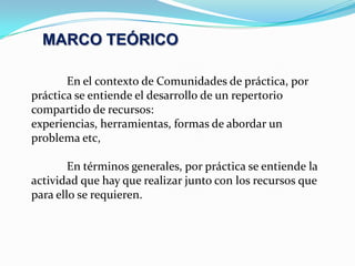 MARCO TEÓRICO	En el contexto de Comunidades de práctica, por práctica se entiende el desarrollo de un repertorio compartido de recursos:  experiencias, herramientas, formas de abordar un problema etc, 	En términos generales, por práctica se entiende la actividad que hay que realizar junto con los recursos que para ello se requieren.