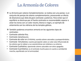 La Armonía de Colores
❖ La Armonía por colores Complementarios: se realiza con una pareja o un
conjunto de parejas de colores complementarios, provocando un efecto
de disonancia que dota de gran contraste y potencia. Para evitar que el
equilibrio se destruya por el fuerte contraste es recomendable separar o
aislar los tonos con un color neutro, blanco o negro, un ejemplo de
aislamiento son las vidrieras de los templos góticos.
❖ También podemos encontrar armonía en los siguientes tipos de
contrastes:
• Contraste caliente-frio;
• Contraste claro/oscuro;
• Contraste de color en sí mismo; usando colores saturados y yuxtaponiéndolos.
• Contraste Simultaneo; nuestra percepción sobre un color esta influenciada de
los colores que le rodean y sus características son relativas a su entorno.
• Contraste Cualitativo; oponiendo colores saturados con otros apagados
• Contraste Cuantitativo; es el contraste mucho-poco en cuanto a cantidad de
mancha, equilibrado con la luminosidad.
 