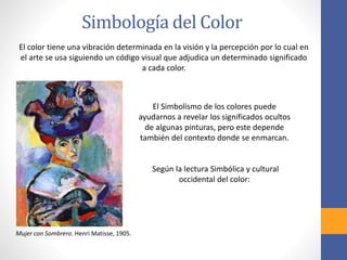 Simbología del Color
El color tiene una vibración determinada en la visión y la percepción por lo cual en
el arte se usa siguiendo un código visual que adjudica un determinado significado
a cada color.
Mujer con Sombrero. Henri Matisse, 1905.
El Simbolismo de los colores puede
ayudarnos a revelar los significados ocultos
de algunas pinturas, pero este depende
también del contexto donde se enmarcan.
Según la lectura Simbólica y cultural
occidental del color:
 