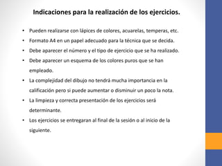 • Pueden realizarse con lápices de colores, acuarelas, temperas, etc.
• Formato A4 en un papel adecuado para la técnica que se decida.
• Debe aparecer el número y el tipo de ejercicio que se ha realizado.
• Debe aparecer un esquema de los colores puros que se han
empleado.
• La complejidad del dibujo no tendrá mucha importancia en la
calificación pero si puede aumentar o disminuir un poco la nota.
• La limpieza y correcta presentación de los ejercicios será
determinante.
• Los ejercicios se entregaran al final de la sesión o al inicio de la
siguiente.
Indicaciones para la realización de los ejercicios.
 
