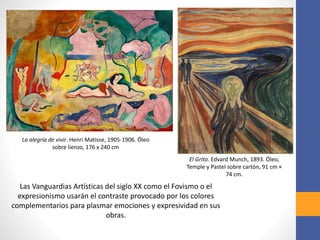 Las Vanguardias Artísticas del siglo XX como el Fovismo o el
expresionismo usarán el contraste provocado por los colores
complementarios para plasmar emociones y expresividad en sus
obras.
La alegría de vivir. Henri Matisse, 1905-1906. Óleo
sobre lienzo, 176 x 240 cm
El Grito. Edvard Munch, 1893. Óleo,
Temple y Pastel sobre cartón, 91 cm ×
74 cm.
 