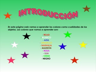 En esta página web vamos a aprender los colores como cualidades de los
objetos. Los colores que vamos a aprender son:

                               - ROJO
                             - BLANCO
                                 - AZUL
                            - AMARILLO
                            - NARANJA
                             - MARRÓN
                                - ROSA
                                  - LILA
                               - VERDE
                              - NEGRO
 