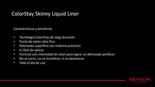 ColorStay Skinny Liquid Liner
Características y beneficios
• Tecnología ColorStay de larga duración
• Punta de nylon ultra fina
• Delineado superfino con máxima precisión
• Es fácil de aplicar
• Formula con intensidad de color para lograr un delineado perfecto
• No se corre, no se transfiere, ni se desvanece
• Todo el día de uso
 