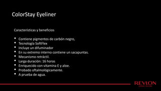 ColorStay Eyeliner
Características y beneficios
• Contiene pigmentos de carbón negro,
• Tecnología SoftFlex
• Incluye un difuminador
• En su extremo interno contiene un sacapuntas.
• Mecanismo retráctil.
• Larga duración: 16 horas
• Enriquecido con vitamina E y aloe.
• Probado oftalmológicamente.
• A prueba de agua.
 