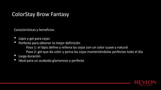 ColorStay Brow Fantasy
Características y beneficios
• Lápiz y gel para cejas
• Perfecto para obtener la mejor definición
Paso 1: el lápiz define y rellena las cejas con un color suave y natural
Paso 2: gel que da color y peina las cejas manteniéndolas perfectas todo el día
• Larga duración
• Ideal para un acabado glamoroso y perfecto
 