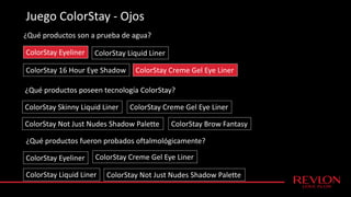 Juego ColorStay - Ojos
¿Qué productos son a prueba de agua?
ColorStay Eyeliner
ColorStay Creme Gel Eye Liner
ColorStay Liquid Liner
ColorStay 16 Hour Eye Shadow
¿Qué productos poseen tecnología ColorStay?
ColorStay Skinny Liquid Liner ColorStay Creme Gel Eye Liner
ColorStay Not Just Nudes Shadow Palette ColorStay Brow Fantasy
¿Qué productos fueron probados oftalmológicamente?
ColorStay Eyeliner ColorStay Creme Gel Eye Liner
ColorStay Liquid Liner ColorStay Not Just Nudes Shadow Palette
 
