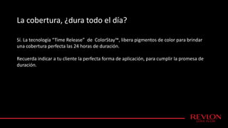 La cobertura, ¿dura todo el día?
Sí. La tecnología “Time Release” de ColorStay™, libera pigmentos de color para brindar
una cobertura perfecta las 24 horas de duración.
Recuerda indicar a tu cliente la perfecta forma de aplicación, para cumplir la promesa de
duración.
 