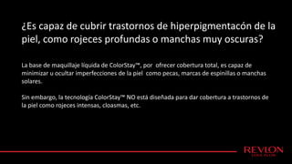 ¿Es capaz de cubrir trastornos de hiperpigmentacón de la
piel, como rojeces profundas o manchas muy oscuras?
La base de maquillaje líquida de ColorStay™, por ofrecer cobertura total, es capaz de
minimizar u ocultar imperfecciones de la piel como pecas, marcas de espinillas o manchas
solares.
Sin embargo, la tecnología ColorStay™ NO está diseñada para dar cobertura a trastornos de
la piel como rojeces intensas, cloasmas, etc.
 