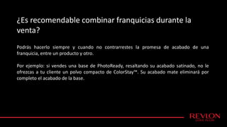 ¿Es recomendable combinar franquicias durante la
venta?
Podrás hacerlo siempre y cuando no contrarrestes la promesa de acabado de una
franquicia, entre un producto y otro.
Por ejemplo: si vendes una base de PhotoReady, resaltando su acabado satinado, no le
ofrezcas a tu cliente un polvo compacto de ColorStay™. Su acabado mate eliminará por
completo el acabado de la base.
 