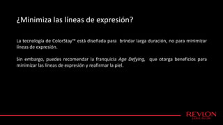 ¿Minimiza las líneas de expresión?
La tecnología de ColorStay™ está diseñada para brindar larga duración, no para minimizar
líneas de expresión.
Sin embargo, puedes recomendar la franquicia Age Defying, que otorga beneficios para
minimizar las líneas de expresión y reafirmar la piel.
 