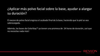 ¿Aplicar más polvo facial sobre la base, ayudar a alargar
su duración?
El exceso de polvo facial engrosa el acabado final de la base, haciendo que la piel se vea
sobrecargada.
Además, las bases de ColorStay™ ya tienen una promesa de 24 horas de duración, ¡así que
no necesitas nada más!
 