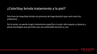 ¿ColorStay brinda tratamiento a la piel?
Esta línea de maquillaje brinda una promesa de larga duración (que varía entre los
productos).
Por lo tanto, no aporta ningún tratamiento específico a la piel, sólo respeta su balance y
posee tecnologías que permiten que sea confortable durante su uso.
 