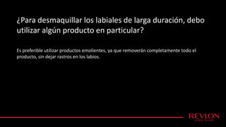 ¿Para desmaquillar los labiales de larga duración, debo
utilizar algún producto en particular?
Es preferible utilizar productos emolientes, ya que removerán completamente todo el
producto, sin dejar rastros en los labios.
 