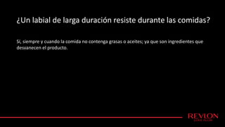 ¿Un labial de larga duración resiste durante las comidas?
Sí, siempre y cuando la comida no contenga grasas o aceites; ya que son ingredientes que
desvanecen el producto.
 