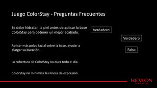 Juego ColorStay - Preguntas Frecuentes
Se debe hidratar la piel antes de aplicar la base
ColorStay para obtener un mejor acabado.
Verdadero
Falso
Aplicar más polvo facial sobre la base, ayudar a
alargar su duración.
La cobertura de ColorStay no dura todo el día.
ColorStay no minimiza las líneas de expresión.
Verdadero
 