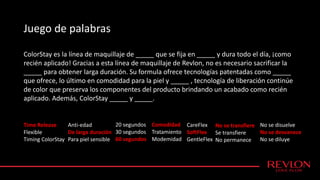 ColorStay es la línea de maquillaje de _____ que se fija en _____ y dura todo el día, ¡como
recién aplicado! Gracias a esta línea de maquillaje de Revlon, no es necesario sacrificar la
_____ para obtener larga duración. Su formula ofrece tecnologías patentadas como _____
que ofrece, lo último en comodidad para la piel y _____ , tecnología de liberación continúe
de color que preserva los componentes del producto brindando un acabado como recién
aplicado. Además, ColorStay _____ y _____.
Time Release
Flexible
Timing ColorStay
Anti-edad
De larga duración
Para piel sensible
20 segundos
30 segundos
60 segundos
Comodidad
Tratamiento
Modemidad
No se transfiere
Se transfiere
No permanece
No se disuelve
No se desvanece
No se diluye
Juego de palabras
CareFlex
SoftFlex
GentleFlex
 