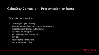 ColorStay Concealer – Presentación en barra
Características y beneficios
• Tecnología Light Filtering
• Minimiza imperfecciones o manchas obscuras
• Cobertura completa e indetectable
• Acabado en aerógrafo
• Libre de aceites y fragancias
• SPF 20
• No se corre o transfiere
• Duración de 24 horas
 