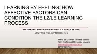 LEARNING BY FEELING: HOW
AFFECTIVE FACTORS CAN
CONDITION THE L2/LE LEARNING
PROCESS
THE 35TH SECOND LANGUAGE RESEARCH FORUM (SLRF 2016)
NEW YORK, 22-25, SEPTEMBER, 2016
María del Carmen Méndez Santos
Aichi Prefectural University (Japan)
mendez@for.aichi-pu.ac.jp
@mariaparrula
 