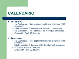 CALENDARIO
 1er curso:
– 1ra Evaluación: 15 de septiembre al 23 de diciembre (13'5
semanas).
– 2da Evaluación: 9 de enero al 7 de abril (12 semanas).
– 3ra Evaluación: 17 de abril al 31 de mayo (6'5 semanas).
– Evaluación Final: 23 de junio.
 2do curso:
– 1ra Evaluación: 15 de septiembre al 23 de diciembre (13'5
semanas).
– 2da Evaluación: 9 de enero al 24 de febrero (8 semanas).
– FCT: 6 de marzo a 23 de junio.
– Evaluación Final: 23 de junio.
 
