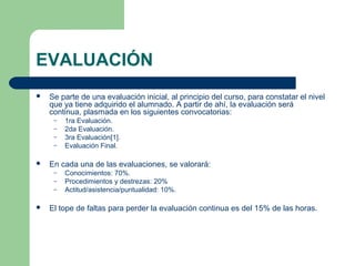 EVALUACIÓN
 Se parte de una evaluación inicial, al principio del curso, para constatar el nivel
que ya tiene adquirido el alumnado. A partir de ahí, la evaluación será
continua, plasmada en los siguientes convocatorias:
– 1ra Evaluación.
– 2da Evaluación.
– 3ra Evaluación[1].
– Evaluación Final.
 En cada una de las evaluaciones, se valorará:
– Conocimientos: 70%.
– Procedimientos y destrezas: 20%
– Actitud/asistencia/puntualidad: 10%.
 El tope de faltas para perder la evaluación continua es del 15% de las horas.
 