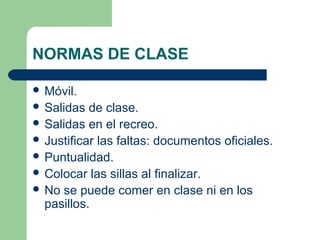 NORMAS DE CLASE
 Móvil.
 Salidas de clase.
 Salidas en el recreo.
 Justificar las faltas: documentos oficiales.
 Puntualidad.
 Colocar las sillas al finalizar.
 No se puede comer en clase ni en los
pasillos.
 
