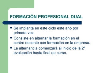 FORMACIÓN PROFESIONAL DUAL
 Se implanta en este ciclo este año por
primera vez.
 Consiste en alternar la formación en el
centro docente con formación en la empresa.
 La alternancia comenzará al inicio de la 2ª
evaluación hasta final de curso.
 