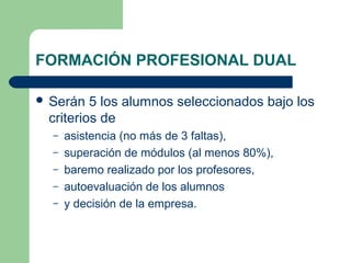 FORMACIÓN PROFESIONAL DUAL
 Serán 5 los alumnos seleccionados bajo los
criterios de
– asistencia (no más de 3 faltas),
– superación de módulos (al menos 80%),
– baremo realizado por los profesores,
– autoevaluación de los alumnos
– y decisión de la empresa.
 
