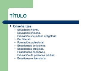 TÍTULO
 Enseñanzas:
– Educación infantil.
– Educación primaria.
– Educación secundaria obligatoria.
– Bachillerato.
– Formación profesional.
– Enseñanzas de idiomas.
– Enseñanzas artísticas.
– Enseñanzas deportivas.
– Educación de personas adultas.
– Enseñanza universitaria.
 