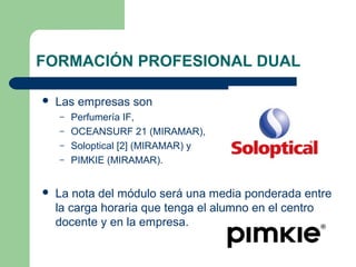 FORMACIÓN PROFESIONAL DUAL
 Las empresas son
– Perfumería IF,
– OCEANSURF 21 (MIRAMAR),
– Soloptical [2] (MIRAMAR) y
– PIMKIE (MIRAMAR).
 La nota del módulo será una media ponderada entre
la carga horaria que tenga el alumno en el centro
docente y en la empresa.
 