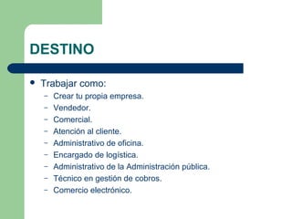 DESTINO
 Trabajar como:
– Crear tu propia empresa.
– Vendedor.
– Comercial.
– Atención al cliente.
– Administrativo de oficina.
– Encargado de logística.
– Administrativo de la Administración pública.
– Técnico en gestión de cobros.
– Comercio electrónico.
 
