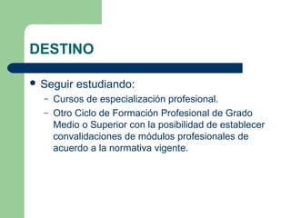 DESTINO
 Seguir estudiando:
– Cursos de especialización profesional.
– Otro Ciclo de Formación Profesional de Grado
Medio o Superior con la posibilidad de establecer
convalidaciones de módulos profesionales de
acuerdo a la normativa vigente.
 