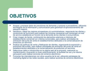 OBJETIVOS
 Acopiar y procesar datos de previsiones de demanda y compras a proveedores, utilizando
tecnologías de la información y comunicación para garantizar el aprovisionamiento del
pequeño negocio.
 Identificar y elegir los mejores proveedores y/o suministradores, negociando las ofertas y
condiciones de suministro para realizar las compras necesarias que mantengan el nivel
de servicio establecido en función de la demanda de los clientes o consumidores.
 Crear imagen de tienda, combinando los elementos exteriores e interiores del
establecimiento comercial con criterios comerciales, para realizar actividades de
animación del punto de venta en establecimientos dedicados a la comercialización de
productos y/o servicios.
 Analizar las políticas de venta y fidelización de clientes, organizando la exposición y
promoción del surtido, para realizar actividades de animación del punto de venta en
establecimientos dedicados a la comercialización de productos y/o servicios.
 Seleccionar datos e introducirlos en la página web de la empresa, realizando su
mantenimiento y buscando un buen posicionamiento, la facilidad de uso y la máxima
persuasión para realizar acciones de comercio electrónico.
 Fomentar las interrelaciones con otros usuarios de la red, utilizando estrategias de
marketing digital en las redes sociales, para realizar acciones de comercio electrónico.
 