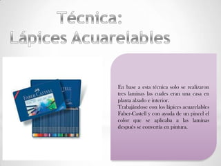 En base a esta técnica solo se realizaron
tres laminas las cuales eran una casa en
planta alzado e interior.
Trabajándose con los lápices acuarelables
Faber-Castell y con ayuda de un pincel el
color que se aplicaba a las laminas
después se convertía en pintura.
 